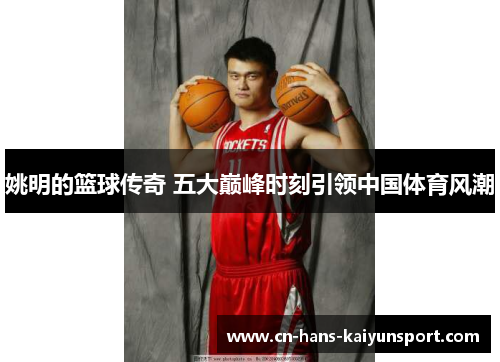 姚明的篮球传奇 五大巅峰时刻引领中国体育风潮