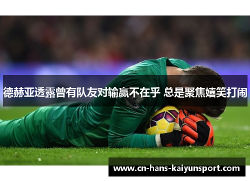 德赫亚透露曾有队友对输赢不在乎 总是聚焦嬉笑打闹