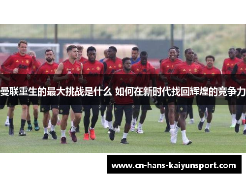 曼联重生的最大挑战是什么 如何在新时代找回辉煌的竞争力