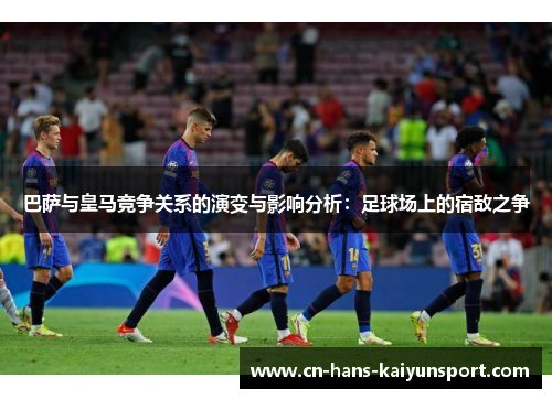 巴萨与皇马竞争关系的演变与影响分析：足球场上的宿敌之争