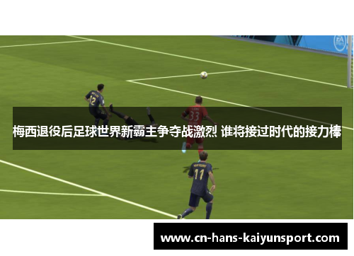 梅西退役后足球世界新霸主争夺战激烈 谁将接过时代的接力棒