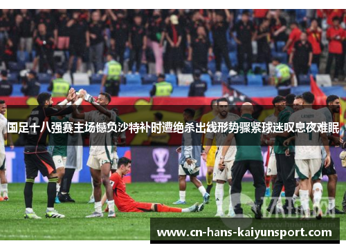 国足十八强赛主场憾负沙特补时遭绝杀出线形势骤紧球迷叹息夜难眠