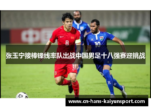 张玉宁接棒锋线率队出战中国男足十八强赛迎挑战